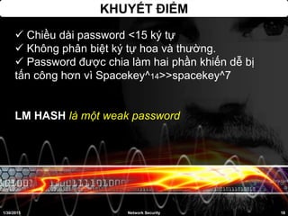 KHUYẾT ĐIỂM
 Chiều dài password <15 ký tự
 Không phân biệt ký tự hoa và thường.
 Password được chia làm hai phần khiến dễ bị
tấn công hơn vì Spacekey^14>>spacekey^7
LM HASH là một weak password
1/30/2015 18Network Security
 