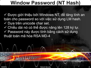 Window Password (NT Hash)
 Được giới thiệu bởi Windows NT, để tăng tính an
toàn cho password so với việc sử dụng LM hash.
 Dựa trên unicode char set.
 Chiều dài nó có thể được nâng lên 128 ký tự.
 Password này được tính bằng cách sử dụng
thuật toán mã hóa RSA MD-4
1/30/2015 21Network Security
 
