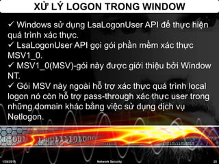 XỬ LÝ LOGON TRONG WINDOW
1/30/2015 25Network Security
 Windows sử dụng LsaLogonUser API để thực hiện
quá trình xác thực.
 LsaLogonUser API gọi gói phần mềm xác thực
MSV1_0.
 MSV1_0(MSV)-gói này được giới thiệu bởi Window
NT.
 Gói MSV này ngoài hỗ trợ xác thực quá trình local
logon nó còn hỗ trợ pass-through xác thực user trong
những domain khác bằng việc sử dụng dịch vụ
Netlogon.
 