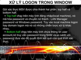 XỬ LÝ LOGON TRONG WINDOW
1/30/2015 26Network Security
Gói xác thực MSV được chia thành hai phần: top half và
bottom half.
+ Top half chạy trên máy tính đăng nhập(local machine), nó
mã hóa password và chuyển nó thành : LAN Manager
password và Windows password. Tùy vào local machine logon
hay domain logon mà nó có những chiến lược xử lý khác
nhau.
+ Bottom half chạy trên máy tính chứa thông tin user
account,nó truy vấn password trong SAM và so sánh với
password đưa vào để quyết định kết quả của quá trình xác
thực.
 