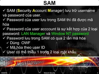 SAM
 SAM (Security Account Manager) lưu trữ username
và password của user.
 Password của user lưu trong SAM thì đã được mã
hóa
 Password của user acccount là sự kết hợp của 2 loại
password: LAN Manager và Window NT password
 Password lưu trong SAM có qua 2 lần mã hóa
 Dùng OWF
 Mã hóa theo user ID
 User có thể thiếu 1 trong 2 loại mật khẩu.
1/30/2015 3Network Security
 