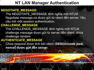 NT LAN Manager Authentication
1/30/2015 30Network Security
NEGOTIATE_MESSAGE:
The NEGOTIATE_MESSAGE định nghĩa một NTLM
Negotiate message,nó được gửi từ client đến server. Yêu
cầu mở một session authentication.
CHALLENGE_MESSAGE
The CHALLENGE_MESSAGE định nghĩa một NTLM
challenge message được gửi từ server đến client, chứa
challenge random
AUTHENTICATE_MESSAGE
Chứa respond được tính bởi client (DES(Unicode pwd,
nonce) được gửi đến server.
 