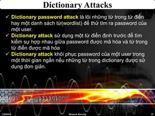 Dictionary Attacks
1/30/2015 37Network Security
 Dictionary password attack là lôi những từ trong từ điển
hay một danh sách từ(wordlist) để thử tìm ra password của
một user.
 Dictionary attack sử dụng một từ điển định trước để tìm
kiếm sự hợp nhau giữa password được mã hóa và từ trong
từ điển được mã hóa
 Dictionary attack khôi phục password của một user trong
một thời gian ngắn nếu những từ trong dictionary được sử
dụng đơn giản.
 