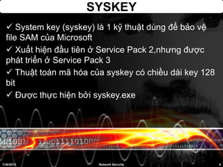 SYSKEY
 System key (syskey) là 1 kỹ thuật dùng để bảo vệ
file SAM của Microsoft
 Xuất hiện đầu tiên ở Service Pack 2,nhưng được
phát triển ở Service Pack 3
 Thuật toán mã hóa của syskey có chiều dài key 128
bit
 Được thực hiện bởi syskey.exe
1/30/2015 4Network Security
 