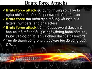 Brute force Attacks
1/30/2015 41Network Security
 Brute force attack sử dụng những số và ký tự
ngẫu nhiên để bẻ khóa password của một user
 Brute force thử kiểm định mỗi bộ kết hợp của
letters, numbers, and characters
 Brute force attack trên một password được mã
hóa có thể mất nhiều giờ,ngày,tháng,hoặc năm,phụ
thuộc vào độ phức tạp và chiều dài của password
 Tốc độ thành công phụ thuộc vào tốc độ công suất
CPU
 