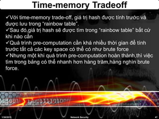 Time-memory Tradeoff
1/30/2015 47Network Security
Với time-memory trade-off, giá trị hash được tính trước và
được lưu trong “rainbow table”.
Sau đó,giá trị hash sẽ được tìm trong “rainbow table” bất cứ
khi nào cần
Quá trình pre-computation cần khá nhiều thời gian để tính
trước tất cả các key space có thể có như brute force
Nhưng một khi quá trình pre-computation hoàn thành,thì việc
tìm trong bảng có thể nhanh hơn hàng trăm,hàng nghìn brute
force.
 