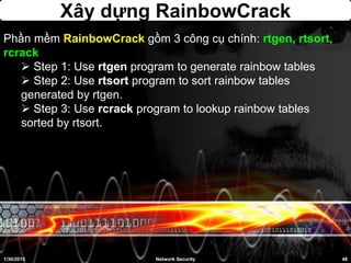 Xây dựng RainbowCrack
1/30/2015 48Network Security
Phần mềm RainbowCrack gồm 3 công cụ chính: rtgen, rtsort,
rcrack
 Step 1: Use rtgen program to generate rainbow tables
 Step 2: Use rtsort program to sort rainbow tables
generated by rtgen.
 Step 3: Use rcrack program to lookup rainbow tables
sorted by rtsort.
 