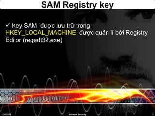 SAM Registry key
 Key SAM được lưu trữ trong
HKEY_LOCAL_MACHINE được quản lí bởi Registry
Editor (regedt32.exe)
1/30/2015 7Network Security
 