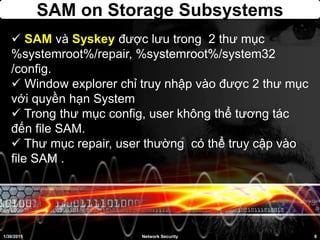 SAM on Storage Subsystems
 SAM và Syskey được lưu trong 2 thư mục
%systemroot%/repair, %systemroot%/system32
/config.
 Window explorer chỉ truy nhập vào được 2 thư mục
với quyền hạn System
 Trong thư mục config, user không thể tương tác
đến file SAM.
 Thư mục repair, user thường có thể truy cập vào
file SAM .
1/30/2015 8Network Security
 