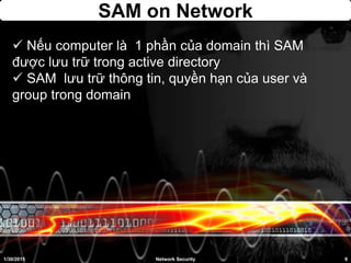 SAM on Network
 Nếu computer là 1 phần của domain thì SAM
được lưu trữ trong active directory
 SAM lưu trữ thông tin, quyền hạn của user và
group trong domain
1/30/2015 9Network Security
 