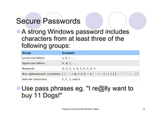 Password Cracking with Rainbow Tables 10
Secure Passwords
A strong Windows password includes
characters from at least three of the
following groups:
Use pass phrases eg. "I re@lly want to
buy 11 Dogs!"
 