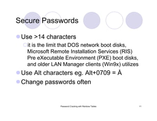 Password Cracking with Rainbow Tables 11
Secure Passwords
Use >14 characters
it is the limit that DOS network boot disks,
Microsoft Remote Installation Services (RIS)
Pre eXecutable Environment (PXE) boot disks,
and older LAN Manager clients (Win9x) utilizes
Use Alt characters eg. Alt+0709 = Å
Change passwords often
 