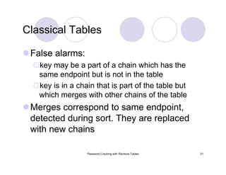 Password Cracking with Rainbow Tables 21
Classical Tables
False alarms:
key may be a part of a chain which has the
same endpoint but is not in the table
key is in a chain that is part of the table but
which merges with other chains of the table
Merges correspond to same endpoint,
detected during sort. They are replaced
with new chains
 