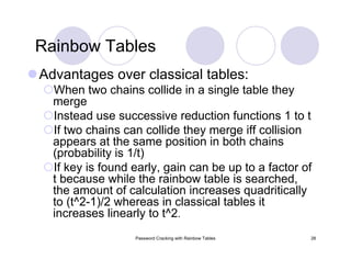 Password Cracking with Rainbow Tables 28
Rainbow Tables
Advantages over classical tables:
When two chains collide in a single table they
merge
Instead use successive reduction functions 1 to t
If two chains can collide they merge iff collision
appears at the same position in both chains
(probability is 1/t)
If key is found early, gain can be up to a factor of
t because while the rainbow table is searched,
the amount of calculation increases quadritically
to (t^2-1)/2 whereas in classical tables it
increases linearly to t^2.
 