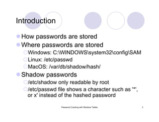 Password Cracking with Rainbow Tables 3
Introduction
How passwords are stored
Where passwords are stored
Windows: C:WINDOWSsystem32configSAM
Linux: /etc/passwd
MacOS: /var/db/shadow/hash/
Shadow passwords
/etc/shadow only readable by root
/etc/passwd file shows a character such as '*',
or x' instead of the hashed password
 