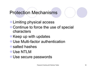 Password Cracking with Rainbow Tables 38
Limiting physical access
Continue to force the use of special
characters
Keep up with updates
Use Multi-factor authentication
salted hashes
Use NTLM
Use secure passwords
Protection Mechanisms
 