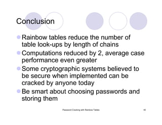 Password Cracking with Rainbow Tables 40
Conclusion
Rainbow tables reduce the number of
table look-ups by length of chains
Computations reduced by 2, average case
performance even greater
Some cryptographic systems believed to
be secure when implemented can be
cracked by anyone today
Be smart about choosing passwords and
storing them
 