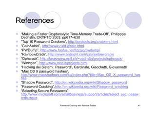Password Cracking with Rainbow Tables 41
References
“Making a Faster Cryptanalytic Time-Memory Trade-Off”, Philipppe
Oechslin, CRYPTO 2003: pp617–630
“Top 10 Password Crackers”, http://sectools.org/crackers.html
“Cain&Abel”, http://www.oxid.it/cain.html
“PWDump”, http://www.foofus.net/fizzgig/pwdump/
“RainbowCrack”, http://www.antsight.com/zsl/rainbowcrack/
“Ophcrack”, http://lasecwww.epfl.ch/~oechslin/projects/ophcrack/
“Winrtgen”, http://www.oxid.it/projects.html
“Hacking dei Sistemi: Password”, Cardinale, Giacchetti, Giovannetti
“Mac OS X password hashes”,
http://www.macshadows.com/kb/index.php?title=Mac_OS_X_password_has
hes
“Shadow Password”, http://en.wikipedia.org/wiki/Shadow_password
“Password Cracking”,http://en.wikipedia.org/wiki/Password_cracking
“Selecting Secure Passwords”,
http://www.microsoft.com/smallbusiness/support/articles/select_sec_passw
ords.mspx
 