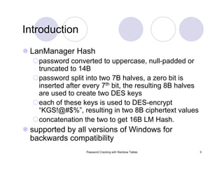 Password Cracking with Rainbow Tables 5
Introduction
LanManager Hash
password converted to uppercase, null-padded or
truncated to 14B
password split into two 7B halves, a zero bit is
inserted after every 7th bit, the resulting 8B halves
are used to create two DES keys
each of these keys is used to DES-encrypt
“KGS!@#$%”, resulting in two 8B ciphertext values
concatenation the two to get 16B LM Hash.
supported by all versions of Windows for
backwards compatibility
 