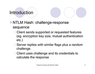 Password Cracking with Rainbow Tables 6
Introduction
NTLM Hash: challenge-response
sequence
Client sends supported or requested features
(eg. encryption key size, mutual authentication
etc.)
Server replies with similar flags plus a random
challenge
Client uses challenge and its credentials to
calculate the response
 