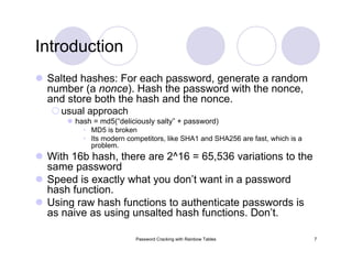 Password Cracking with Rainbow Tables 7
Introduction
Salted hashes: For each password, generate a random
number (a nonce). Hash the password with the nonce,
and store both the hash and the nonce.
usual approach
hash = md5(“deliciously salty” + password)
• MD5 is broken
• Its modern competitors, like SHA1 and SHA256 are fast, which is a
problem.
With 16b hash, there are 2^16 = 65,536 variations to the
same password
Speed is exactly what you don’t want in a password
hash function.
Using raw hash functions to authenticate passwords is
as naive as using unsalted hash functions. Don’t.
 