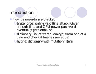 Password Cracking with Rainbow Tables 8
Introduction
How passwords are cracked
brute force: online vs offline attack. Given
enough time and CPU power password
eventually gets cracked
dictionary: list of words, encrypt them one at a
time and check if hashes are equal
hybrid: dictionary with mutation filters
 