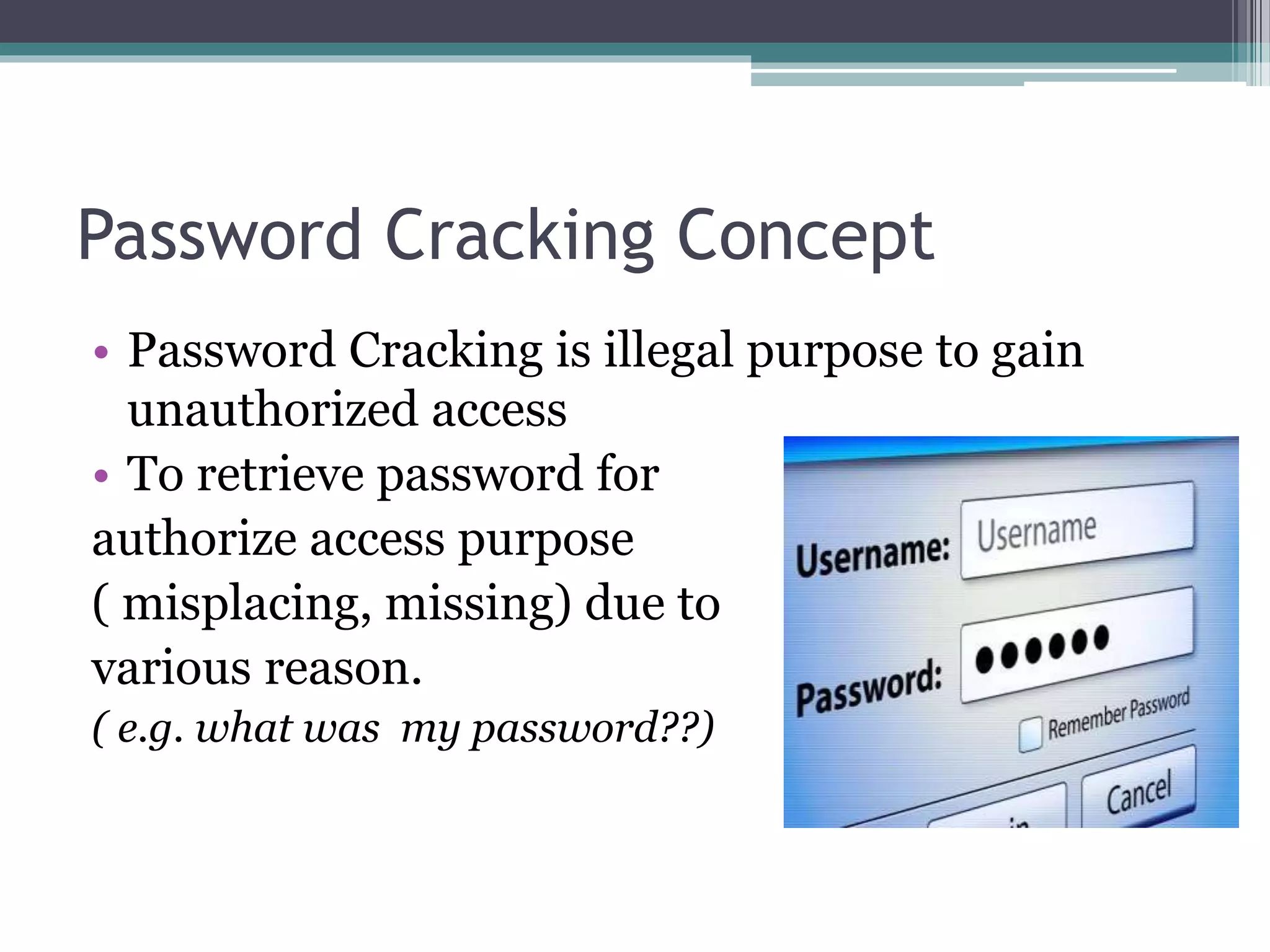 Password Cracking Concept
• Password Cracking is illegal purpose to gain
unauthorized access
• To retrieve password for
authorize access purpose
( misplacing, missing) due to
various reason.
( e.g. what was my password??)
 