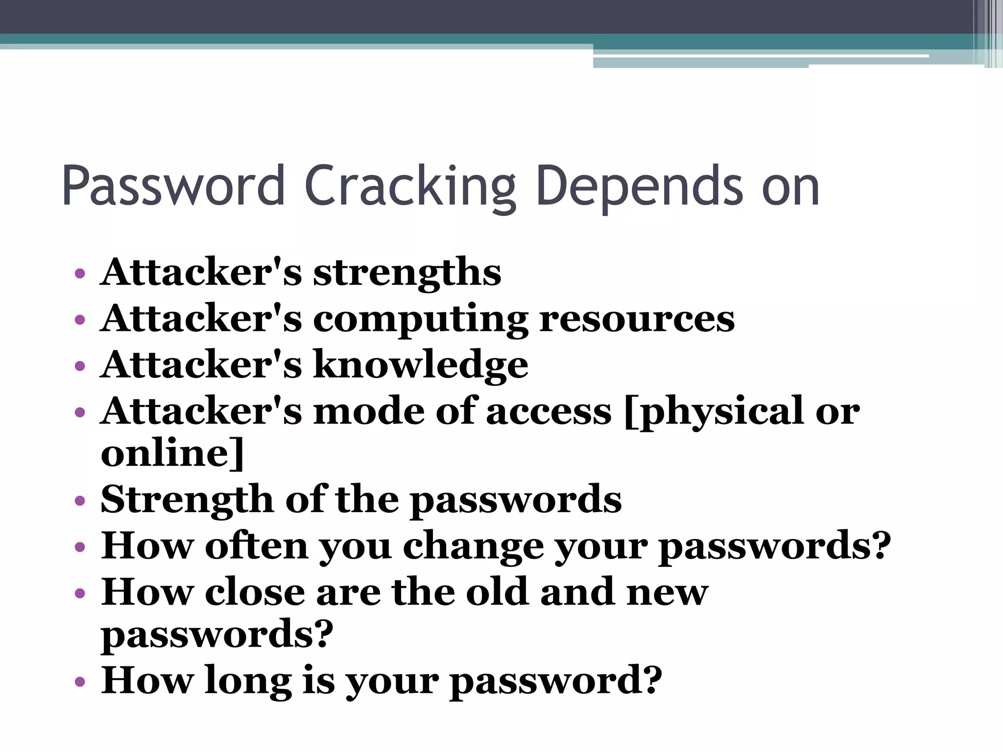 Password Cracking Depends on
• Attacker's strengths
• Attacker's computing resources
• Attacker's knowledge
• Attacker's mode of access [physical or
online]
• Strength of the passwords
• How often you change your passwords?
• How close are the old and new
passwords?
• How long is your password?
 