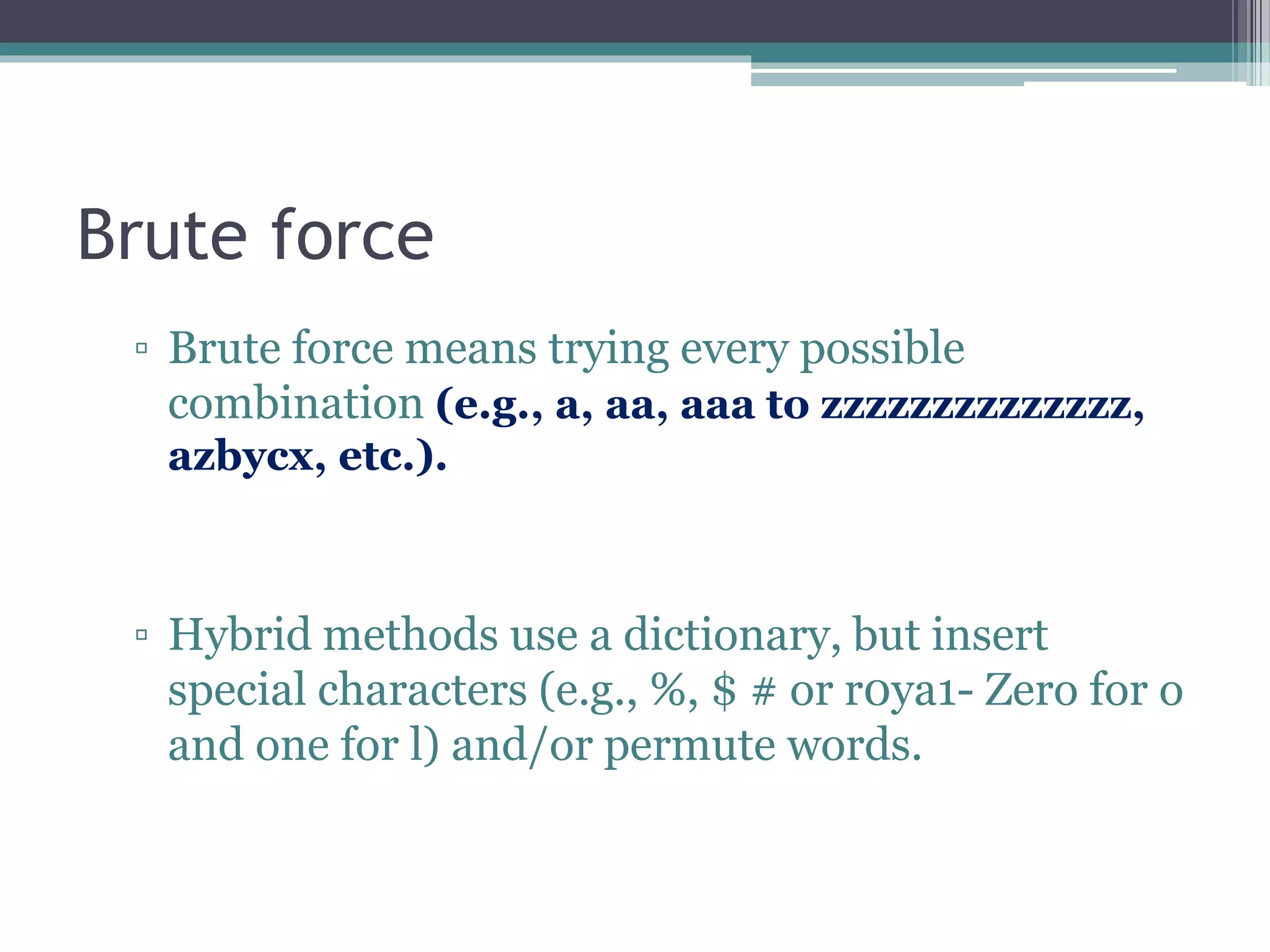 Brute force
▫ Brute force means trying every possible
combination (e.g., a, aa, aaa to zzzzzzzzzzzzzz,
azbycx, etc.).
▫ Hybrid methods use a dictionary, but insert
special characters (e.g., %, $ # or r0ya1- Zero for o
and one for l) and/or permute words.
 