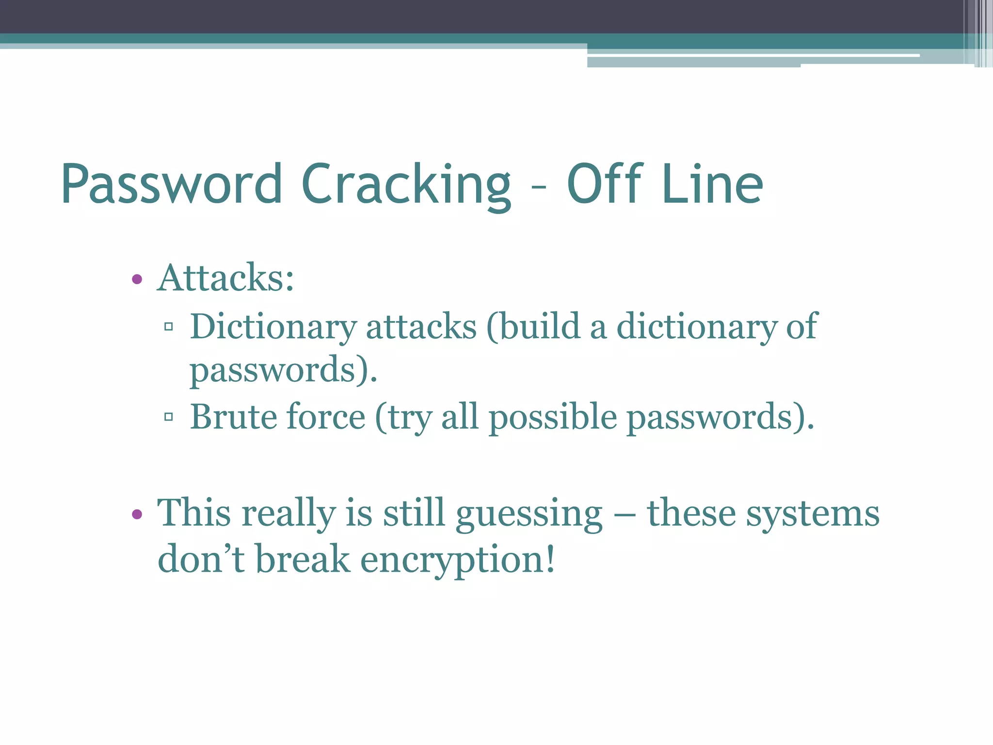 Password Cracking – Off Line
• Attacks:
▫ Dictionary attacks (build a dictionary of
passwords).
▫ Brute force (try all possible passwords).
• This really is still guessing – these systems
don’t break encryption!
 