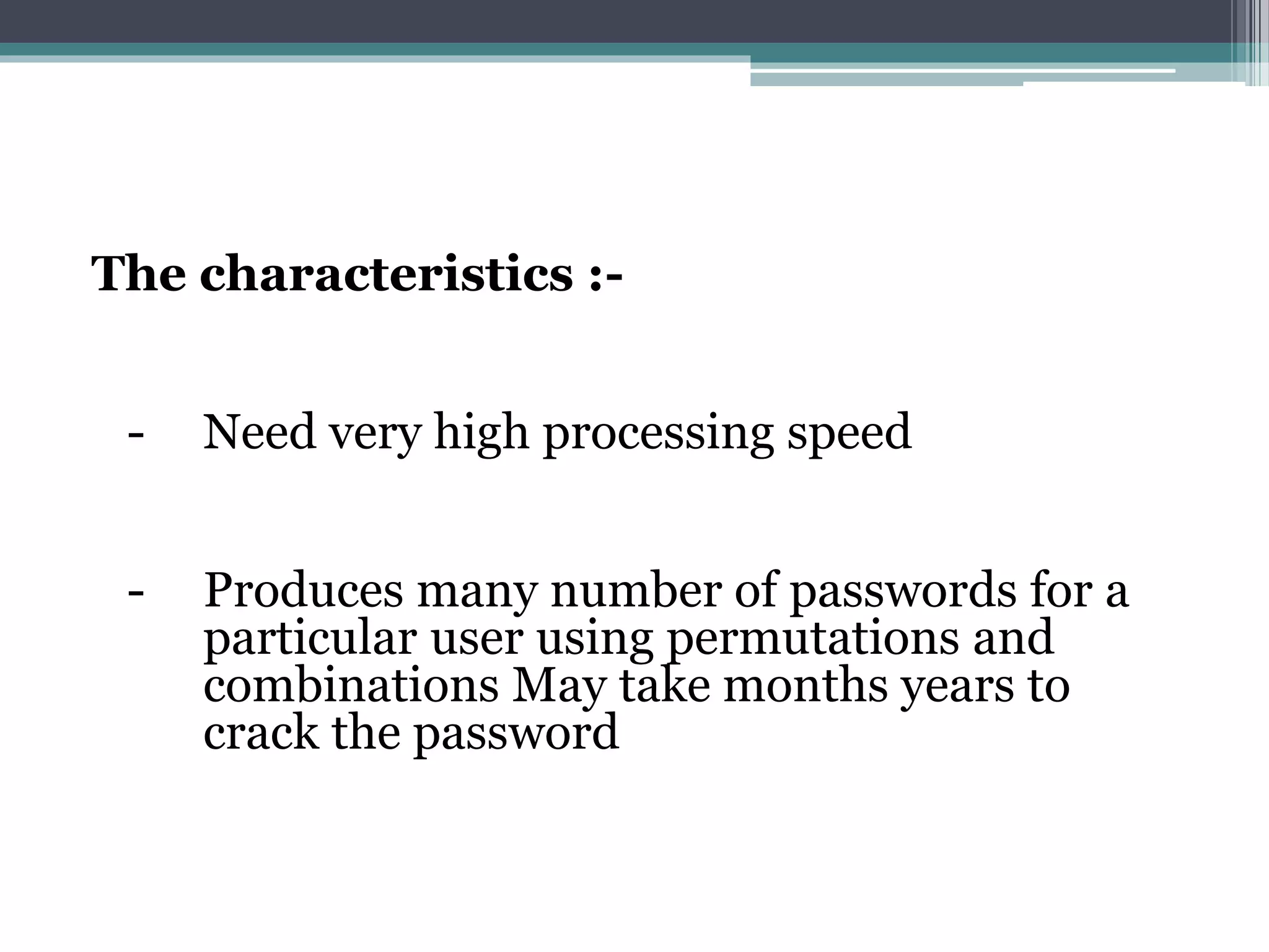 The characteristics :-
- Need very high processing speed
- Produces many number of passwords for a
particular user using permutations and
combinations May take months years to
crack the password
 