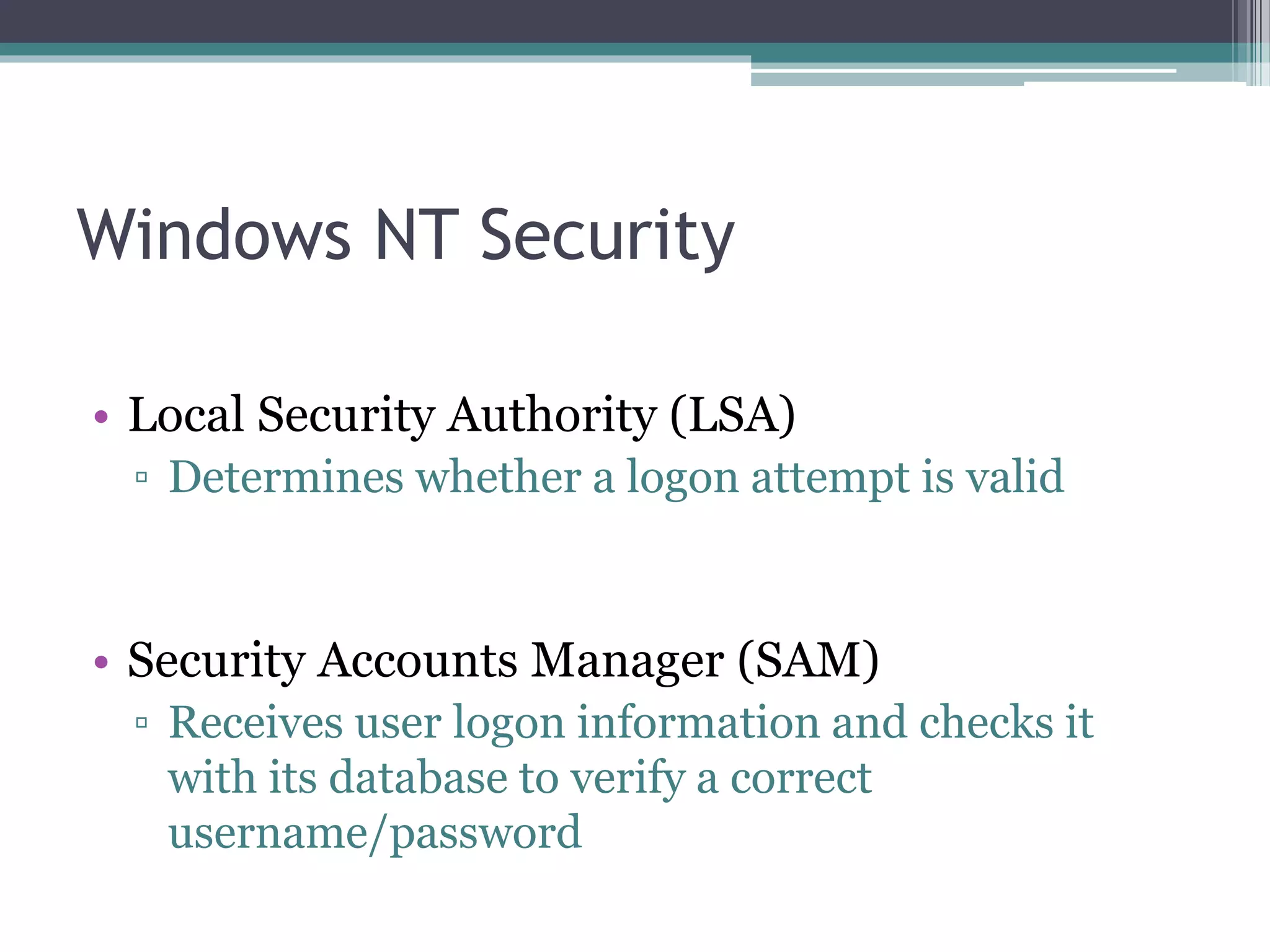 Windows NT Security
• Local Security Authority (LSA)
▫ Determines whether a logon attempt is valid
• Security Accounts Manager (SAM)
▫ Receives user logon information and checks it
with its database to verify a correct
username/password
 