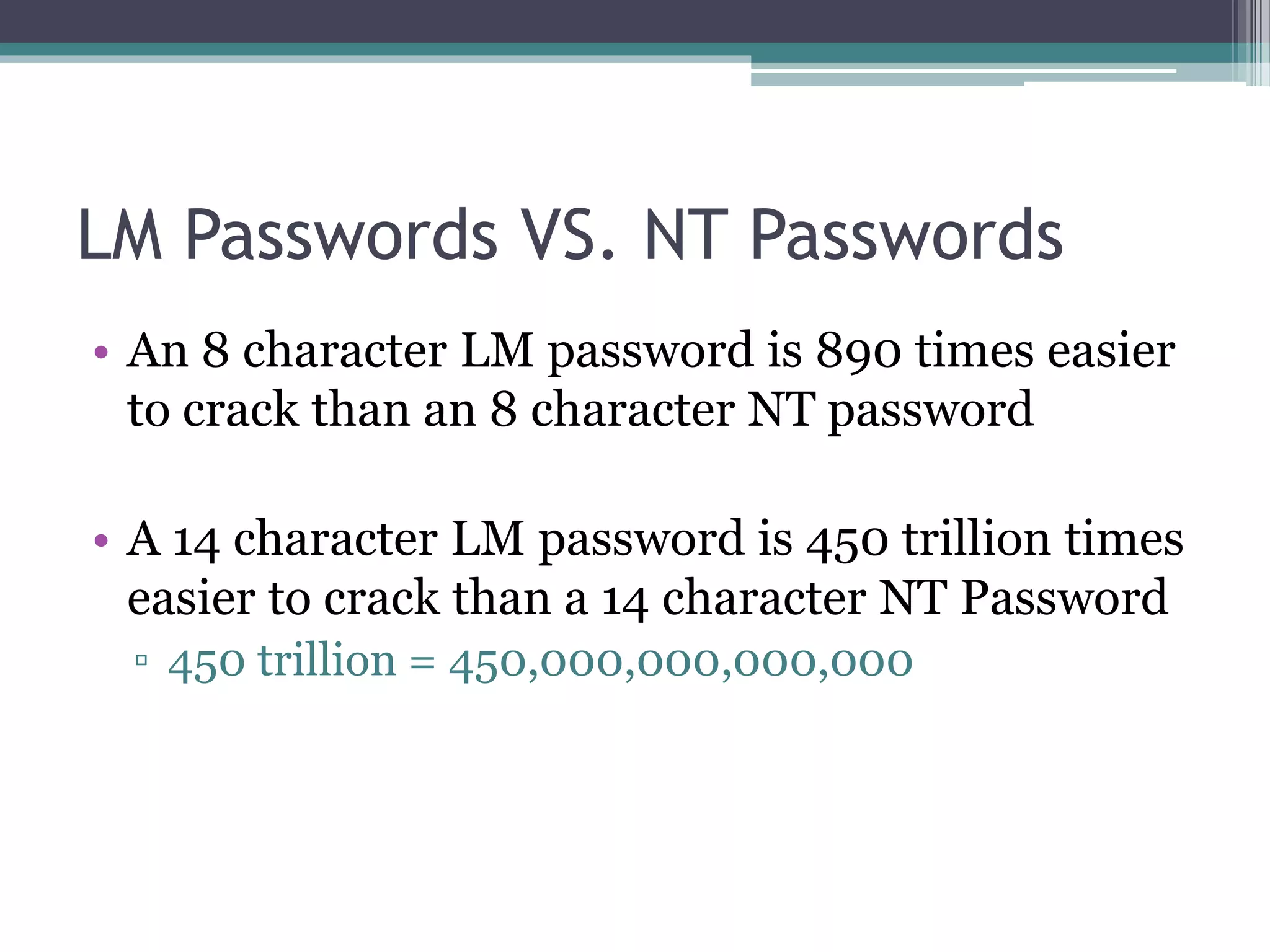 LM Passwords VS. NT Passwords
• An 8 character LM password is 890 times easier
to crack than an 8 character NT password
• A 14 character LM password is 450 trillion times
easier to crack than a 14 character NT Password
▫ 450 trillion = 450,000,000,000,000
 