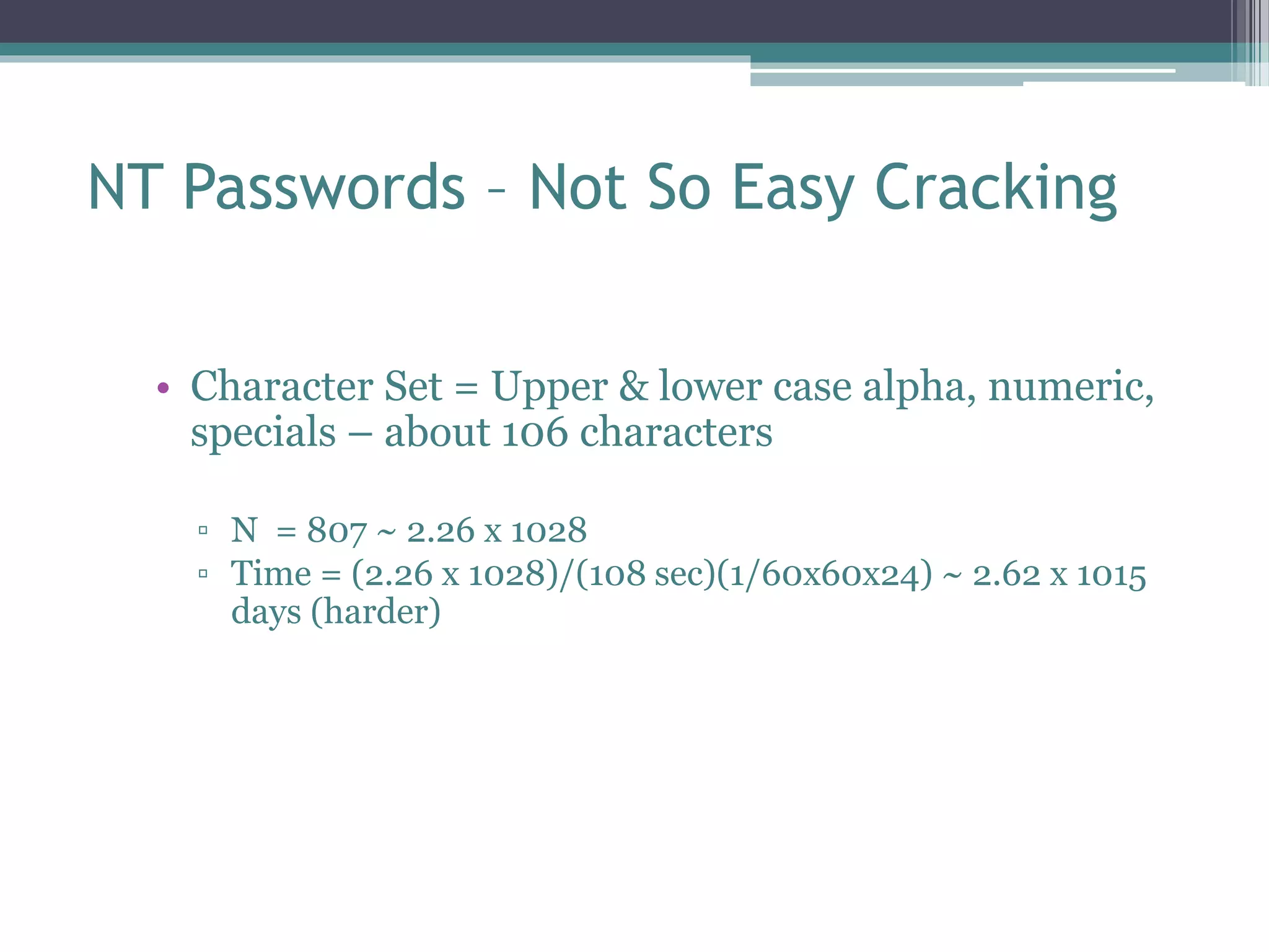 NT Passwords – Not So Easy Cracking
• Character Set = Upper & lower case alpha, numeric,
specials – about 106 characters
▫ N = 807 ~ 2.26 x 1028
▫ Time = (2.26 x 1028)/(108 sec)(1/60x60x24) ~ 2.62 x 1015
days (harder)
 