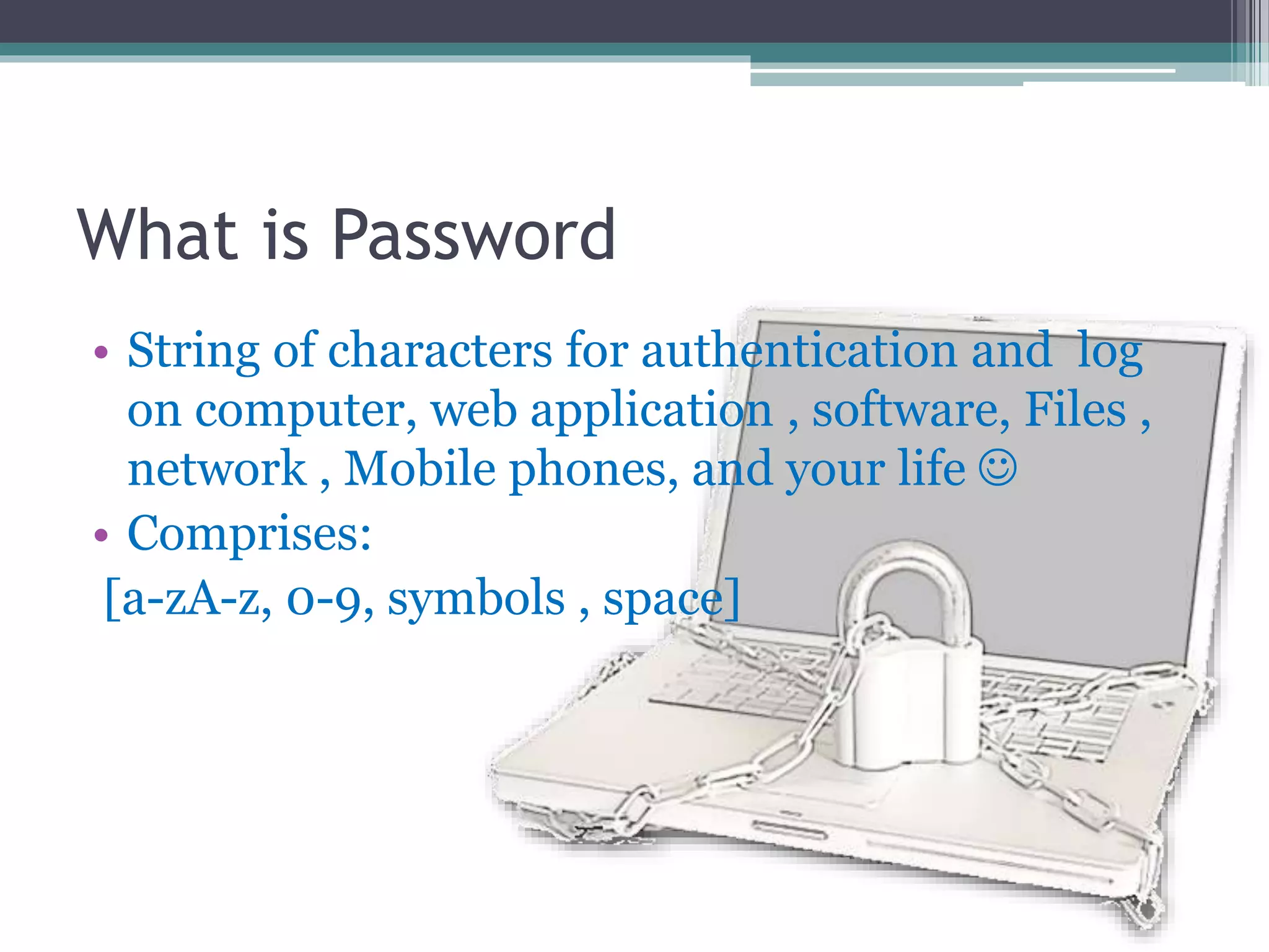 What is Password
• String of characters for authentication and log
on computer, web application , software, Files ,
network , Mobile phones, and your life 
• Comprises:
[a-zA-z, 0-9, symbols , space]
 