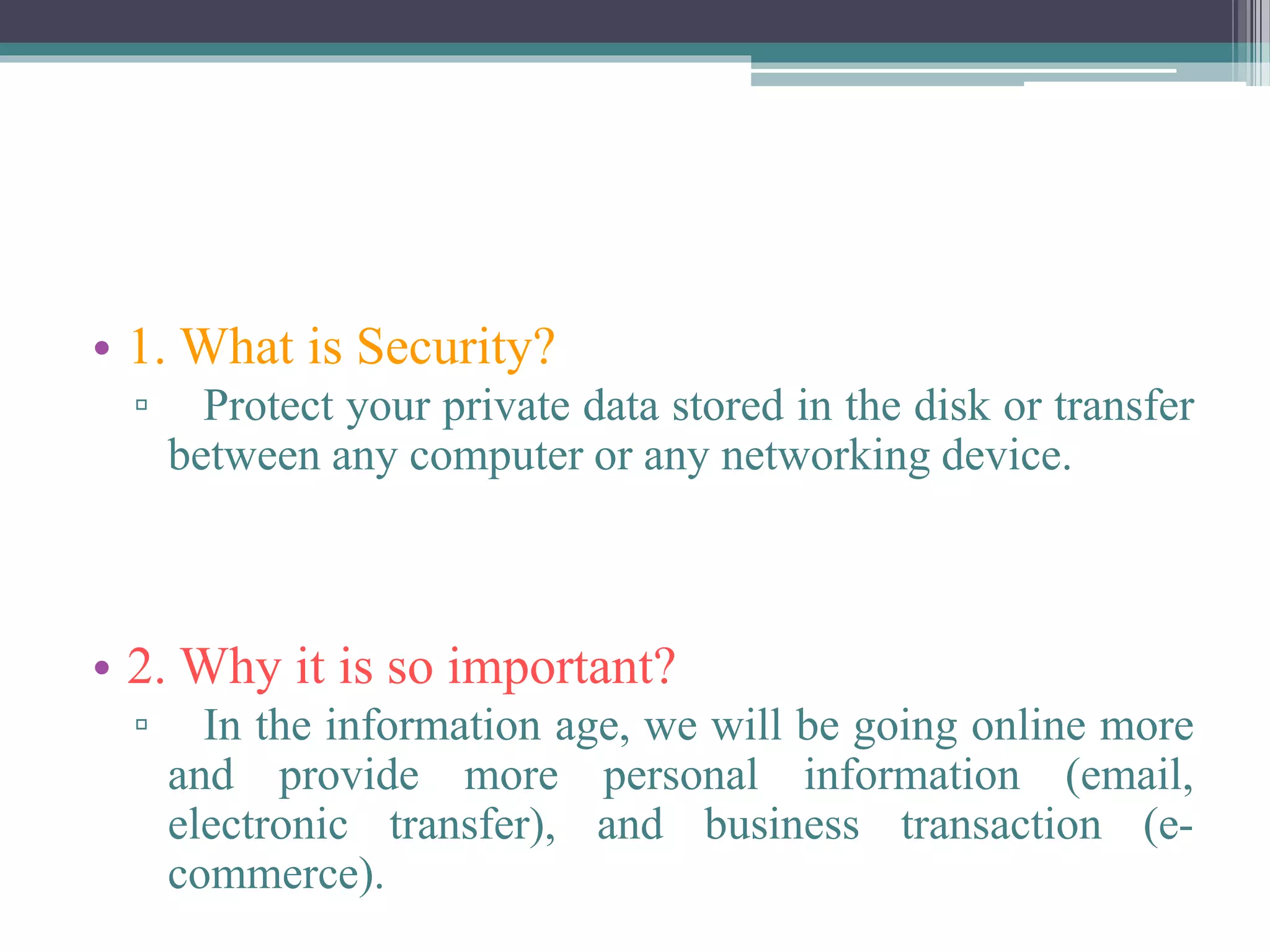• 1. What is Security?
▫ Protect your private data stored in the disk or transfer
between any computer or any networking device.
• 2. Why it is so important?
▫ In the information age, we will be going online more
and provide more personal information (email,
electronic transfer), and business transaction (e-
commerce).
 