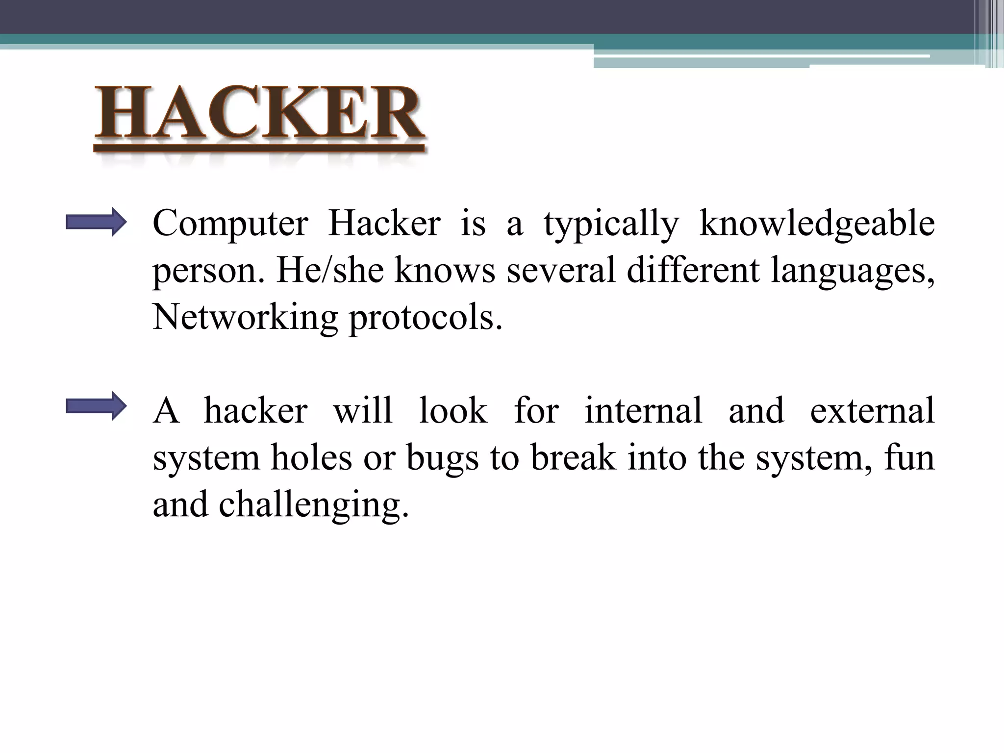 Computer Hacker is a typically knowledgeable
person. He/she knows several different languages,
Networking protocols.
A hacker will look for internal and external
system holes or bugs to break into the system, fun
and challenging.
 