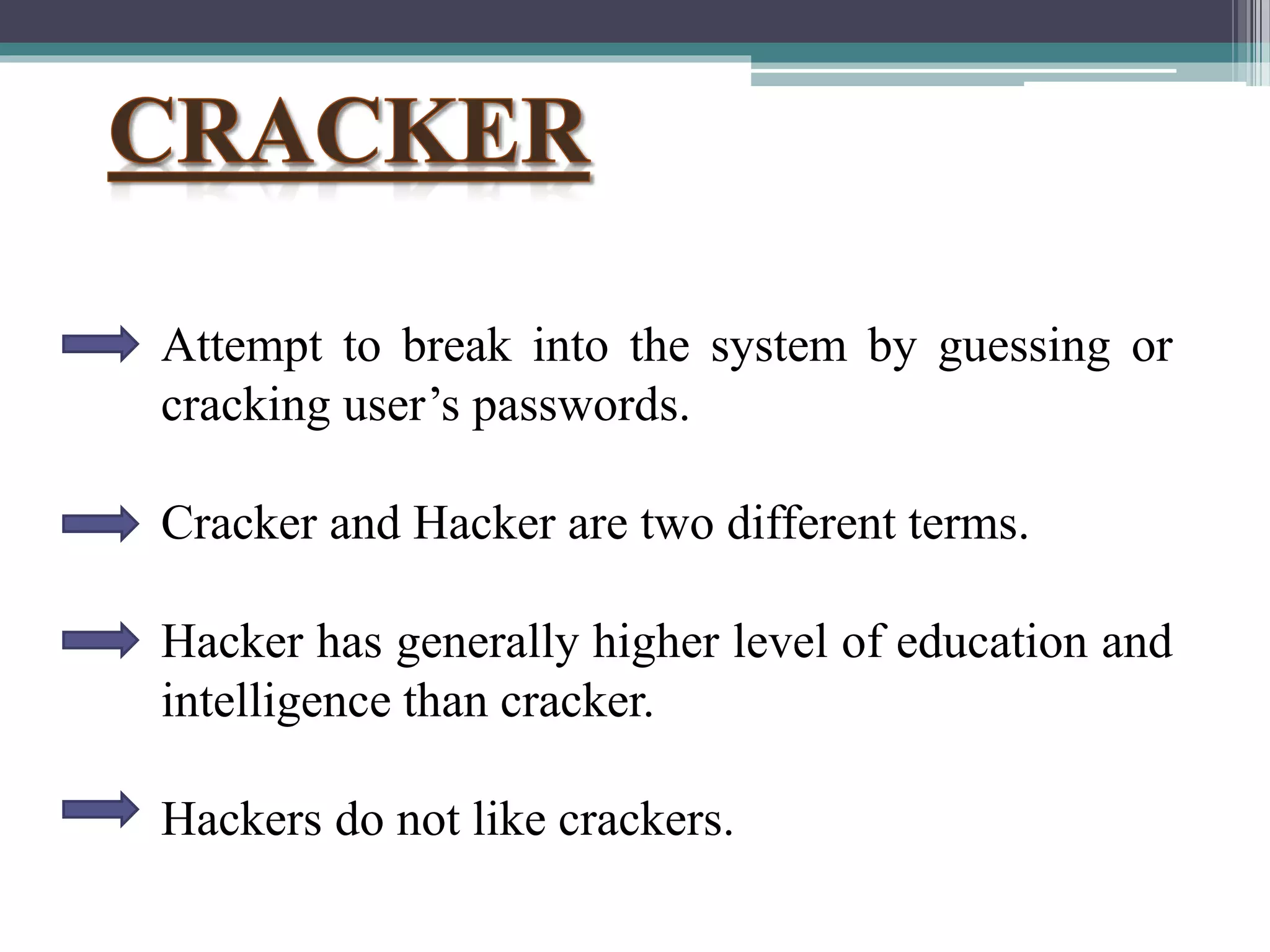 Attempt to break into the system by guessing or
cracking user’s passwords.
Cracker and Hacker are two different terms.
Hacker has generally higher level of education and
intelligence than cracker.
Hackers do not like crackers.
 