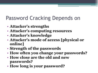 Password Cracking Depends on
• Attacker's strengths
• Attacker's computing resources
• Attacker's knowledge
• Attacker's mode of access [physical or
online]
• Strength of the passwords
• How often you change your passwords?
• How close are the old and new
passwords?
• How long is your password?
 