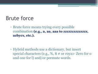 Brute force
▫ Brute force means trying every possible
combination (e.g., a, aa, aaa to zzzzzzzzzzzzzz,
azbycx, etc.).
▫ Hybrid methods use a dictionary, but insert
special characters (e.g., %, $ # or r0ya1- Zero for o
and one for l) and/or permute words.
 
