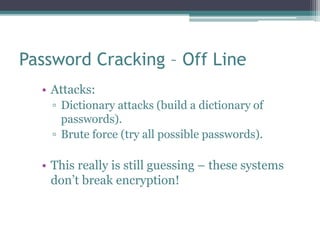 Password Cracking – Off Line
• Attacks:
▫ Dictionary attacks (build a dictionary of
passwords).
▫ Brute force (try all possible passwords).
• This really is still guessing – these systems
don’t break encryption!
 