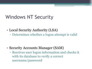 Windows NT Security
• Local Security Authority (LSA)
▫ Determines whether a logon attempt is valid
• Security Accounts Manager (SAM)
▫ Receives user logon information and checks it
with its database to verify a correct
username/password
 