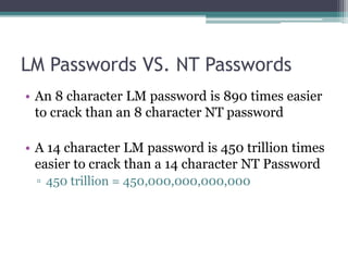 LM Passwords VS. NT Passwords
• An 8 character LM password is 890 times easier
to crack than an 8 character NT password
• A 14 character LM password is 450 trillion times
easier to crack than a 14 character NT Password
▫ 450 trillion = 450,000,000,000,000
 