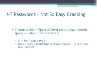 NT Passwords – Not So Easy Cracking
• Character Set = Upper & lower case alpha, numeric,
specials – about 106 characters
▫ N = 807 ~ 2.26 x 1028
▫ Time = (2.26 x 1028)/(108 sec)(1/60x60x24) ~ 2.62 x 1015
days (harder)
 