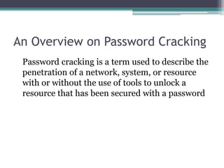 An Overview on Password Cracking
Password cracking is a term used to describe the
penetration of a network, system, or resource
with or without the use of tools to unlock a
resource that has been secured with a password
 