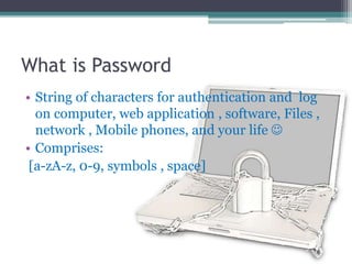 What is Password
• String of characters for authentication and log
on computer, web application , software, Files ,
network , Mobile phones, and your life 
• Comprises:
[a-zA-z, 0-9, symbols , space]
 