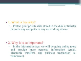• 1. What is Security?
▫ Protect your private data stored in the disk or transfer
between any computer or any networking device.
• 2. Why it is so important?
▫ In the information age, we will be going online more
and provide more personal information (email,
electronic transfer), and business transaction (e-
commerce).
 