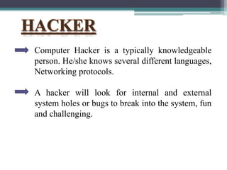 Computer Hacker is a typically knowledgeable
person. He/she knows several different languages,
Networking protocols.
A hacker will look for internal and external
system holes or bugs to break into the system, fun
and challenging.
 