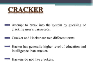 Attempt to break into the system by guessing or
cracking user’s passwords.
Cracker and Hacker are two different terms.
Hacker has generally higher level of education and
intelligence than cracker.
Hackers do not like crackers.
 
