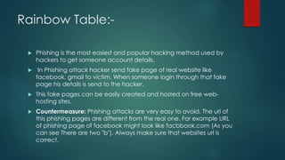 Rainbow Table:-
 Phishing is the most easiest and popular hacking method used by
hackers to get someone account details.
 In Phishing attack hacker send fake page of real website like
facebook, gmail to victim. When someone login through that fake
page his details is send to the hacker.
 This fake pages can be easily created and hosted on free web-
hosting sites.
 Countermeasure: Phishing attacks are very easy to avoid. The url of
this phishing pages are different from the real one. For example URL
of phishing page of facebook might look like facbbook.com (As you
can see There are two "b"). Always make sure that websites url is
correct.
 